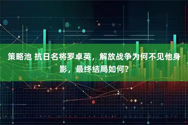 策略池 抗日名将罗卓英，解放战争为何不见他身影，最终结局如何？