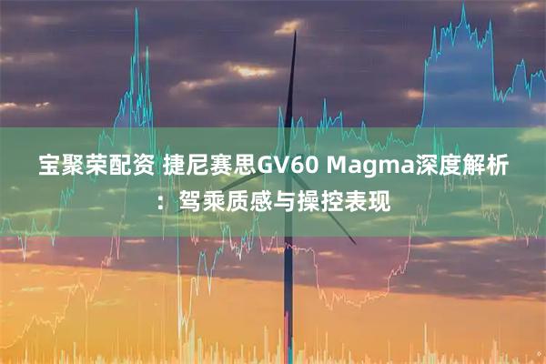 宝聚荣配资 捷尼赛思GV60 Magma深度解析：驾乘质感与操控表现