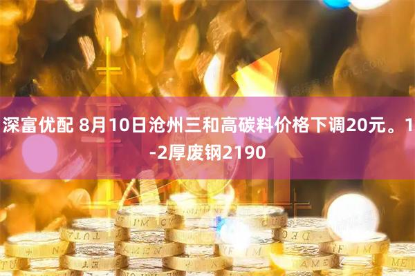 深富优配 8月10日沧州三和高碳料价格下调20元。1-2厚废钢2190