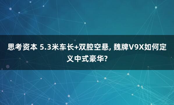 思考资本 5.3米车长+双腔空悬, 魏牌V9X如何定义中式豪华?