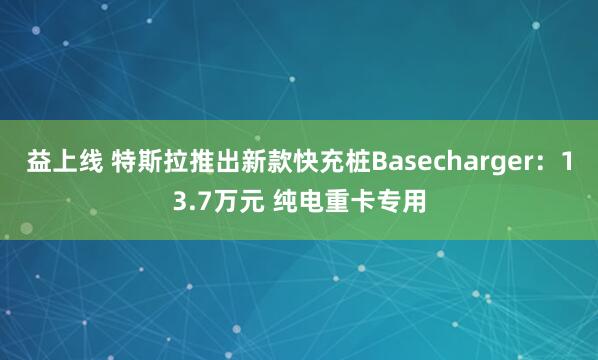 益上线 特斯拉推出新款快充桩Basecharger：13.7万元 纯电重卡专用