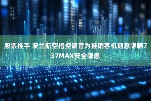 股票推手 波兰航空指控波音为推销客机刻意隐瞒737MAX安全隐患