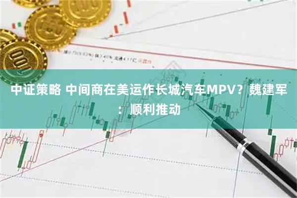 中证策略 中间商在美运作长城汽车MPV？魏建军：顺利推动