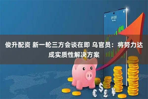 俊升配资 新一轮三方会谈在即 乌官员：将努力达成实质性解决方案