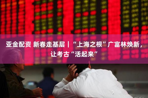 亚金配资 新春走基层｜“上海之根”广富林焕新，让考古“活起来”