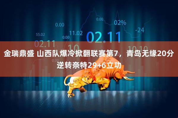 金瑞鼎盛 山西队爆冷掀翻联赛第7，青岛无缘20分逆转奈特29+6立功