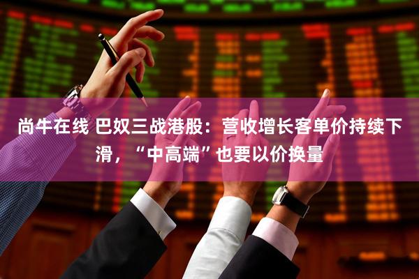 尚牛在线 巴奴三战港股:营收增长客单价持续下滑,“中高端”也要以价换量