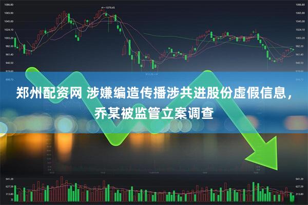 郑州配资网 涉嫌编造传播涉共进股份虚假信息,乔某被监管立案调查