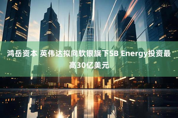 鸿岳资本 英伟达拟向软银旗下SB Energy投资最高30亿美元
