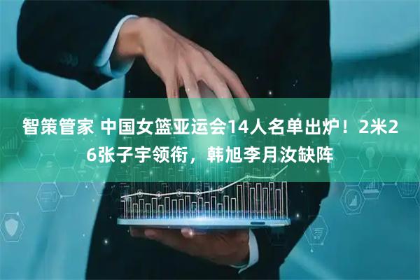 智策管家 中国女篮亚运会14人名单出炉！2米26张子宇领衔，韩旭李月汝缺阵
